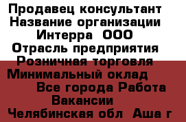 Продавец-консультант › Название организации ­ Интерра, ООО › Отрасль предприятия ­ Розничная торговля › Минимальный оклад ­ 22 000 - Все города Работа » Вакансии   . Челябинская обл.,Аша г.